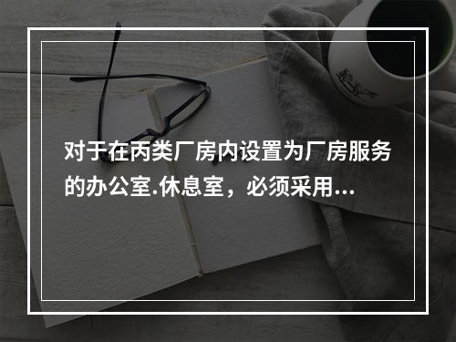 对于在丙类厂房内设置为厂房服务的办公室.休息室，必须采用耐火