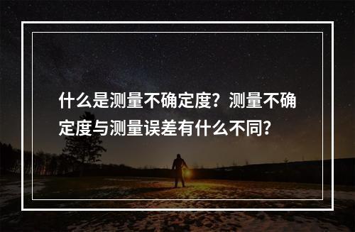 什么是测量不确定度？测量不确定度与测量误差有什么不同？