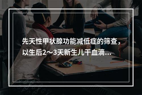 先天性甲状腺功能减低症的筛查，以生后2～3天新生儿干血滴纸片