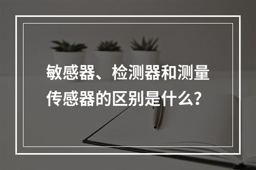 敏感器、检测器和测量传感器的区别是什么？