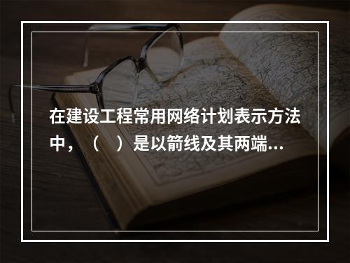 在建设工程常用网络计划表示方法中，（　）是以箭线及其两端节点