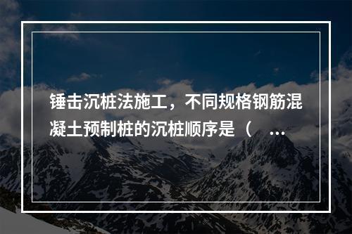 锤击沉桩法施工，不同规格钢筋混凝土预制桩的沉桩顺序是（　）。