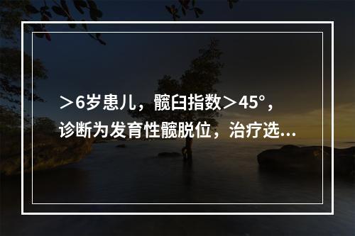 ＞6岁患儿，髋臼指数＞45°，诊断为发育性髋脱位，治疗选用（