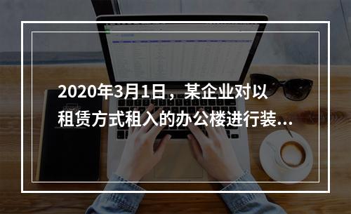 2020年3月1日，某企业对以租赁方式租入的办公楼进行装修，