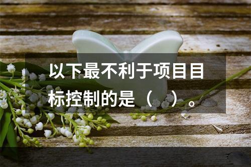 以下最不利于项目目标控制的是（　）。