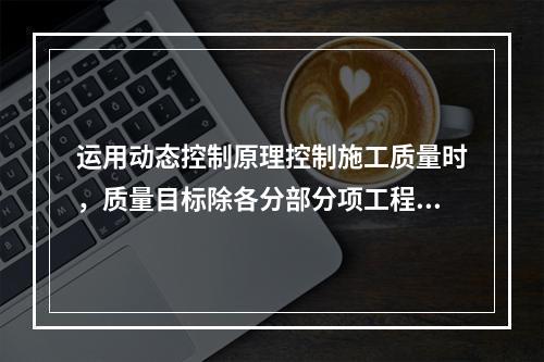 运用动态控制原理控制施工质量时，质量目标除各分部分项工程的施