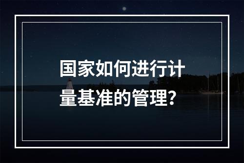 国家如何进行计量基准的管理？