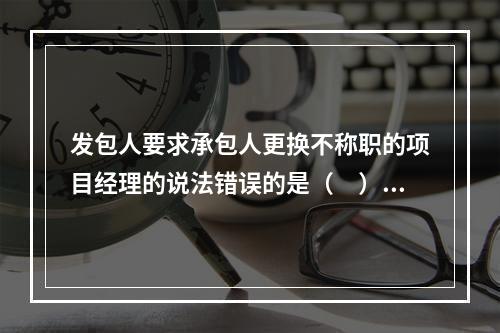 发包人要求承包人更换不称职的项目经理的说法错误的是（　）。