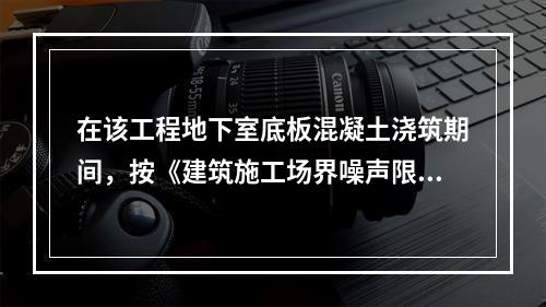 在该工程地下室底板混凝土浇筑期间，按《建筑施工场界噪声限值》