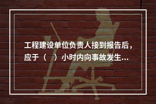 工程建设单位负责人接到报告后，应于（　）小时内向事故发生地县