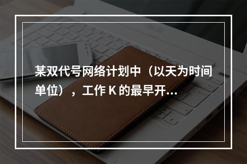 某双代号网络计划中（以天为时间单位），工作 K 的最早开始时