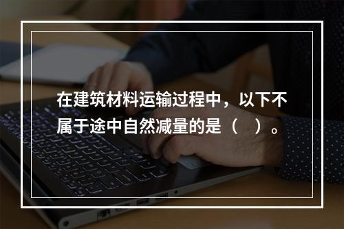 在建筑材料运输过程中，以下不属于途中自然减量的是（　）。