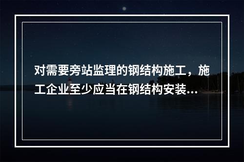 对需要旁站监理的钢结构施工，施工企业至少应当在钢结构安装前（