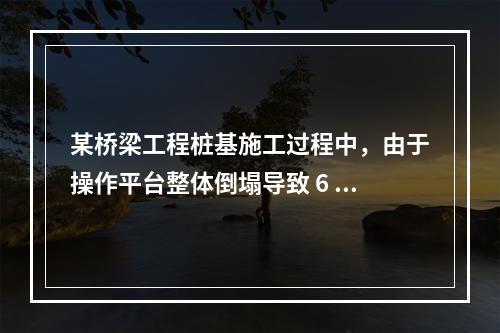 某桥梁工程桩基施工过程中，由于操作平台整体倒塌导致 6 人死