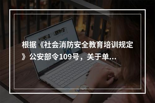 根据《社会消防安全教育培训规定》公安部令109号，关于单位消