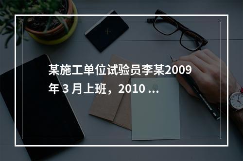 某施工单位试验员李某2009 年 3 月上班，2010 年