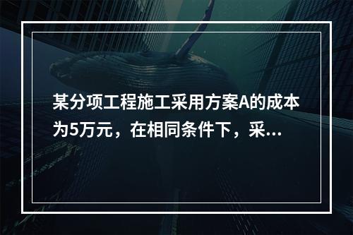 某分项工程施工采用方案A的成本为5万元，在相同条件下，采用其