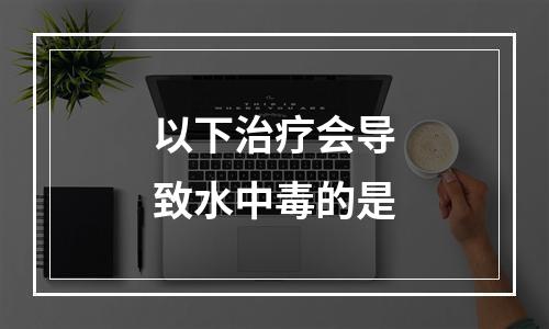 以下治疗会导致水中毒的是