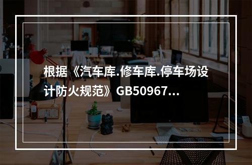 根据《汽车库.修车库.停车场设计防火规范》GB50967，关