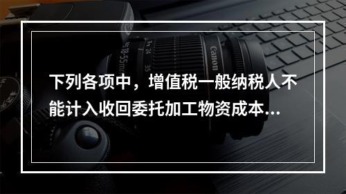 下列各项中，增值税一般纳税人不能计入收回委托加工物资成本的有