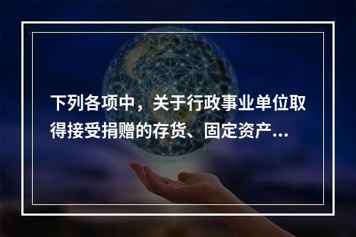 下列各项中，关于行政事业单位取得接受捐赠的存货、固定资产、无