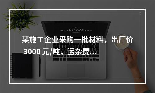 某施工企业采购一批材料，出厂价 3000 元/吨，运杂费是材