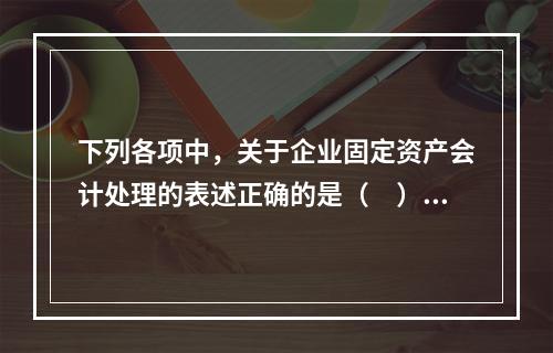 下列各项中，关于企业固定资产会计处理的表述正确的是（　）。