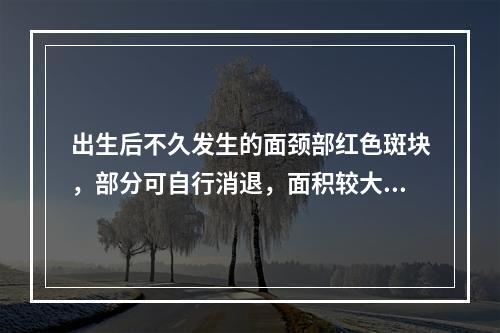 出生后不久发生的面颈部红色斑块，部分可自行消退，面积较大者可