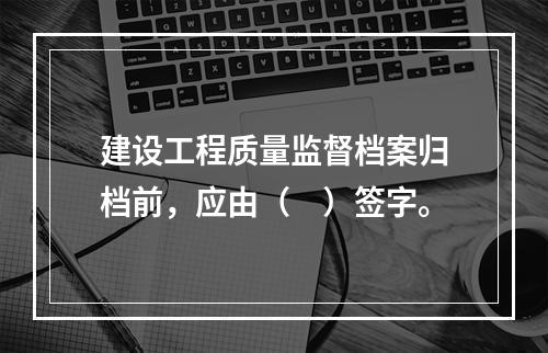 建设工程质量监督档案归档前，应由（　）签字。