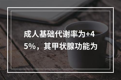 成人基础代谢率为+45%，其甲状腺功能为