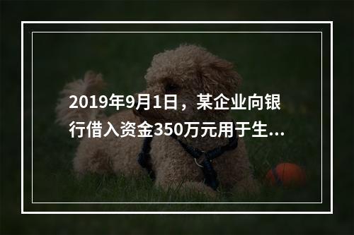 2019年9月1日，某企业向银行借入资金350万元用于生产经