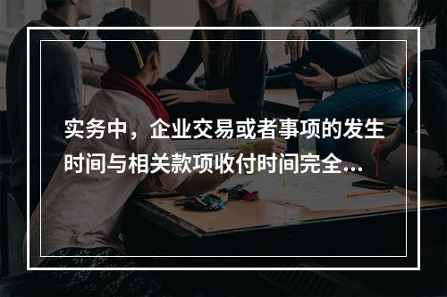 实务中，企业交易或者事项的发生时间与相关款项收付时间完全一致