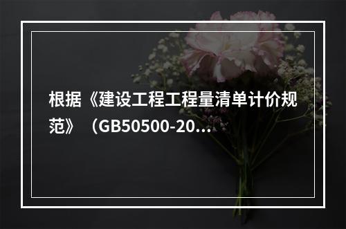 根据《建设工程工程量清单计价规范》（GB50500-2013