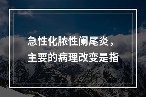 急性化脓性阑尾炎，主要的病理改变是指