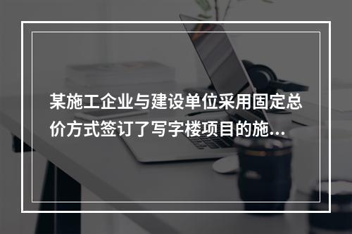 某施工企业与建设单位采用固定总价方式签订了写字楼项目的施工总