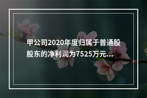 甲公司2020年度归属于普通股股东的净利润为7525万元，发