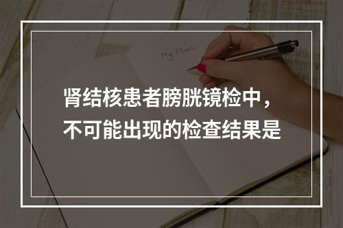 肾结核患者膀胱镜检中，不可能出现的检查结果是