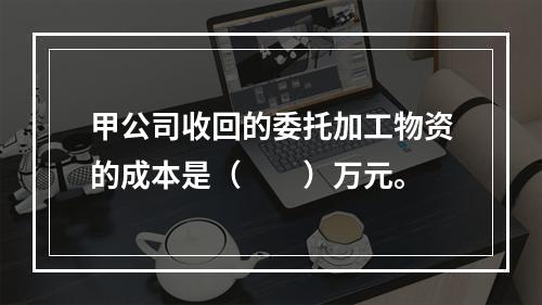 甲公司收回的委托加工物资的成本是（　　）万元。