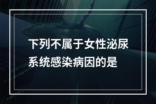 下列不属于女性泌尿系统感染病因的是