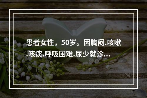 患者女性，50岁。因胸闷.咳嗽.咳痰.呼吸困难.尿少就诊，既