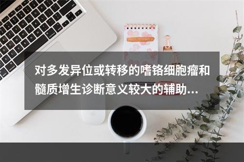 对多发异位或转移的嗜铬细胞瘤和髓质增生诊断意义较大的辅助检查