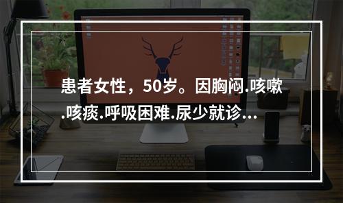 患者女性，50岁。因胸闷.咳嗽.咳痰.呼吸困难.尿少就诊。既