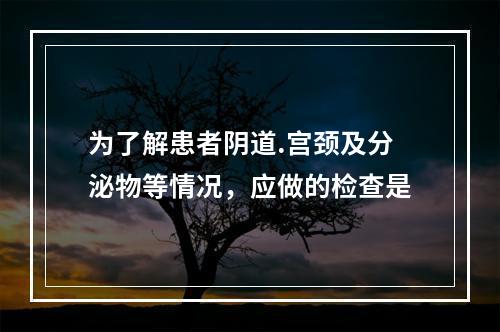 为了解患者阴道.宫颈及分泌物等情况，应做的检查是