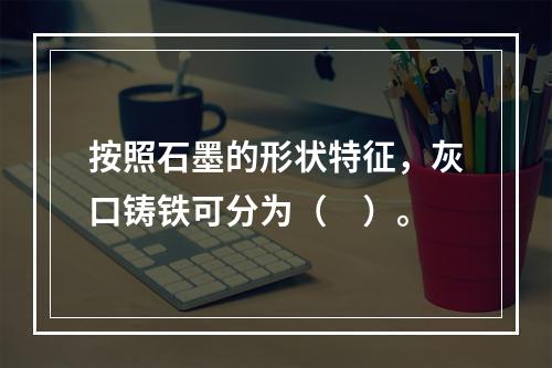 按照石墨的形状特征，灰口铸铁可分为（　）。