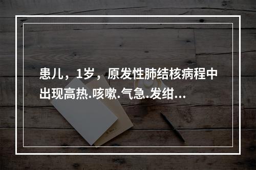 患儿，1岁，原发性肺结核病程中出现高热.咳嗽.气急.发绀，肺