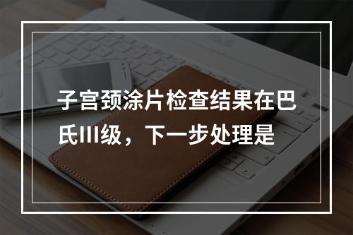 子宫颈涂片检查结果在巴氏Ⅲ级，下一步处理是