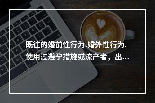 既往的婚前性行为.婚外性行为.使用过避孕措施或流产者，出现的