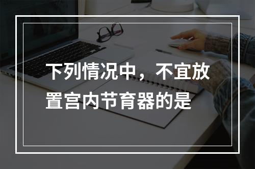 下列情况中，不宜放置宫内节育器的是