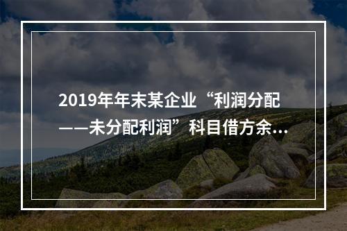 2019年年末某企业“利润分配——未分配利润”科目借方余额2