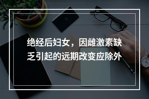 绝经后妇女，因雌激素缺乏引起的远期改变应除外